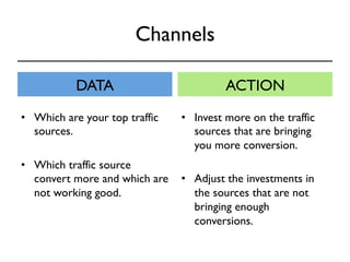 Channels 
DATA ACTION 
• Invest more on the traffic 
sources that are bringing 
you more conversion. 
• Adjust the investments in 
the sources that are not 
bringing enough 
conversions. 
• Which are your top traffic 
sources. 
• Which traffic source 
convert more and which are 
not working good. 
 