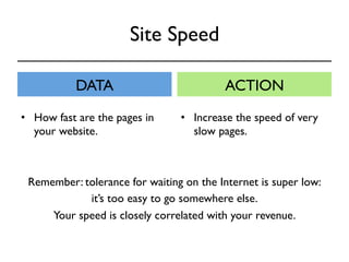 Site Speed 
DATA ACTION 
• How fast are the pages in 
your website. 
• Increase the speed of very 
slow pages. 
Remember: tolerance for waiting on the Internet is super low: 
it’s too easy to go somewhere else. 
Your speed is closely correlated with your revenue. 
 
