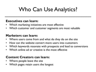 Who Can Use Analytics? 
Executives can learn: 
• Which marketing initiatives are most effective 
• Which customer and customer segments are most valuable 
Marketers can learn: 
• Where users come from and what do they do on the site 
• How can the website convert more users into customers 
• Which keywords resonate with prospects and lead to conversions 
• Which online ad or creative is the most effective 
Content Creators can learn: 
• Where people leave the site 
• Which pages retain users the longest 
 
