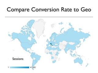 Compare Conversion Rate to Geo 
If you have set up goal tracking, you can look at 
conversion rates by geographic location. This 
will tell you if there are particular countries or 
cities where interest in your products or 
services are greater than others. If your 
business has local branches or retail outlets, 
this information can help you forecast demand 
and identify promising new locations. 
Sessions 
 