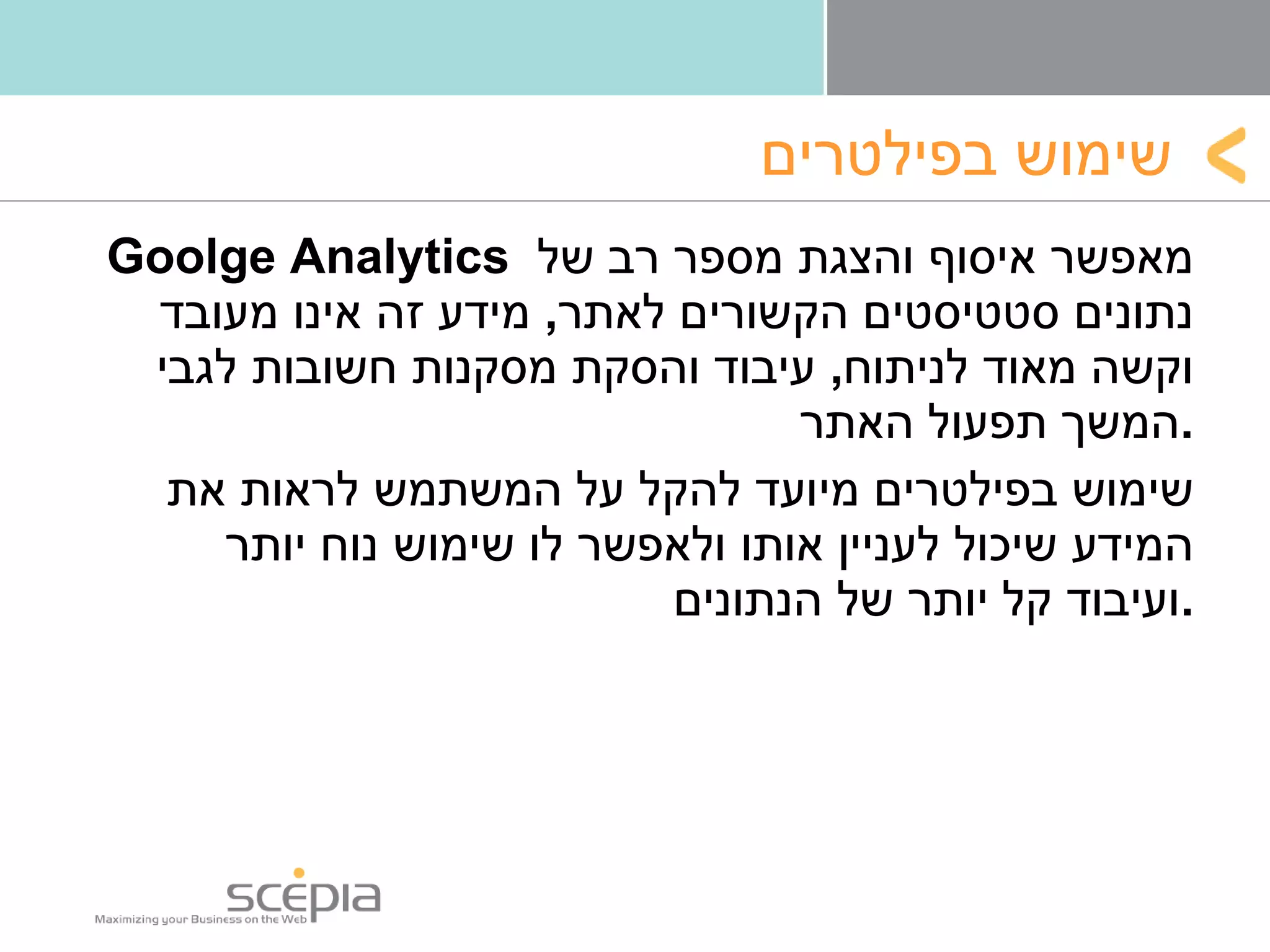 שימוש בפילטרים Goolge Analytics  מאפשר איסוף והצגת מספר רב של נתונים סטטיסטים הקשורים לאתר ,  מידע זה אינו מעובד וקשה מאוד לניתוח ,  עיבוד והסקת מסקנות חשובות לגבי המשך תפעול האתר  . שימוש בפילטרים מיועד להקל על המשתמש לראות את המידע שיכול לעניין אותו ולאפשר לו שימוש נוח יותר ועיבוד קל יותר של הנתונים . 