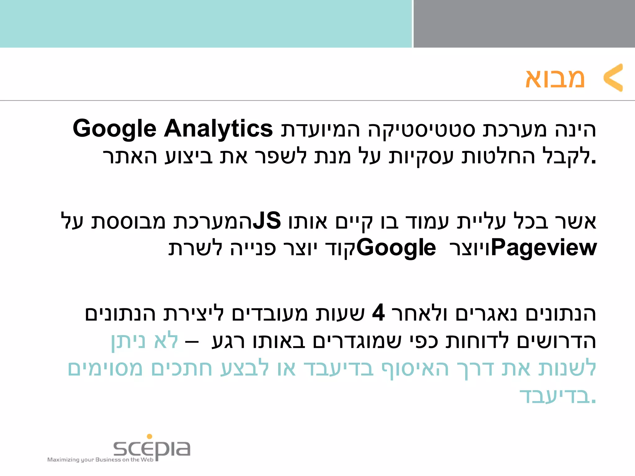מבוא Google Analytics   הינה מערכת סטטיסטיקה המיועדת לקבל החלטות עסקיות על מנת לשפר את ביצוע האתר . המערכת מבוססת על  JS   אשר בכל עליית עמוד בו קיים אותו קוד יוצר פנייה לשרת  Google   ויוצר  Pageview הנתונים נאגרים ולאחר  4  שעות מעובדים ליצירת הנתונים הדרושים לדוחות כפי שמוגדרים באותו רגע  –  לא ניתן לשנות את דרך האיסוף בדיעבד או לבצע חתכים מסוימים בדיעבד . 