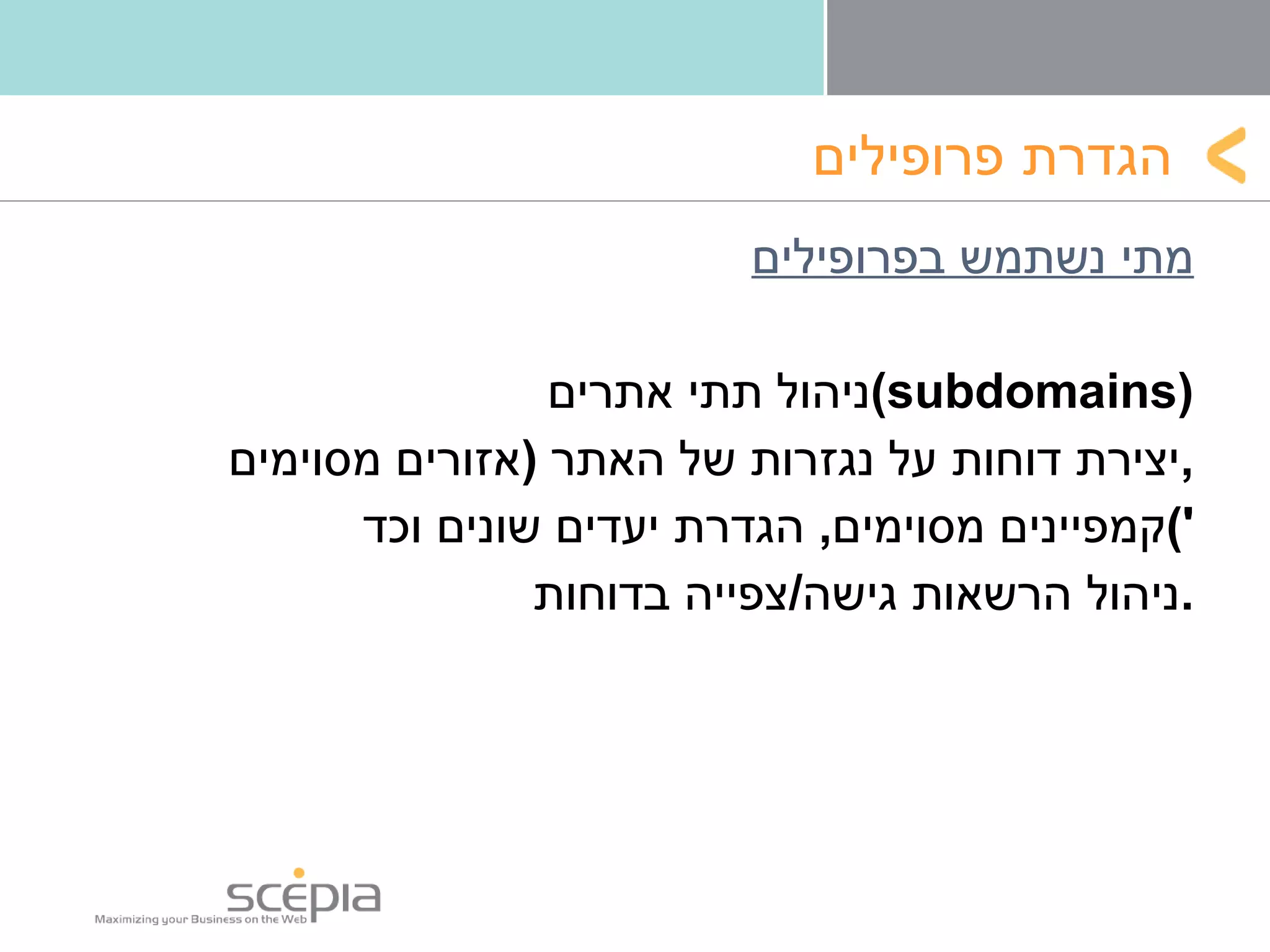 הגדרת   פרופילים מתי נשתמש בפרופילים ניהול תתי אתרים  ( subdomains ) יצירת דוחות על נגזרות של האתר  ( אזורים מסוימים , קמפיינים מסוימים ,  הגדרת יעדים שונים וכד ') ניהול הרשאות גישה / צפייה בדוחות . 