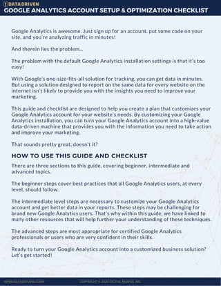 GOOGLE ANALYTICS ACCOUNT SETUP & OPTIMIZATION CHECKLIST
Google Analytics is awesome. Just sign up for an account, put some code on your
site, and you’re analyzing traffic in minutes!
And therein lies the problem...
The problem with the default Google Analytics installation settings is that it’s too
easy!  
With Google’s one-size-fits-all solution for tracking, you can get data in minutes.
But using a solution designed to report on the same data for every website on the
internet isn’t likely to provide you with the insights you need to improve your
marketing.  
This guide and checklist are designed to help you create a plan that customizes your
Google Analytics account for your website’s needs. By customizing your Google
Analytics installation, you can turn your Google Analytics account into a high-value
data-driven machine that provides you with the information you need to take action
and improve your marketing.
That sounds pretty great, doesn’t it?
WWW.DATADRIVENU.COM COPYRIGHT © 2020 DIGITAL MANTIS, INC.
HOW TO USE THIS GUIDE AND CHECKLIST
There are three sections to this guide, covering beginner, intermediate and
advanced topics.
The beginner steps cover best practices that all Google Analytics users, at every
level, should follow.
The intermediate level steps are necessary to customize your Google Analytics
account and get better data in your reports. These steps may be challenging for
brand new Google Analytics users. That’s why within this guide, we have linked to
many other resources that will help further your understanding of these techniques.
The advanced steps are most appropriate for certified Google Analytics
professionals or users who are very confident in their skills.
Ready to turn your Google Analytics account into a customized business solution?
Let’s get started!
 