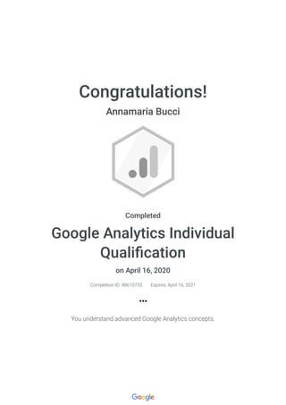 Congratulations!
Annamaria Bucci
Completed
Google Analytics Individual
Quali cation
on April 16, 2020
Completion ID: 48610733 Expires: April 16, 2021
You understand advanced Google Analytics concepts.
 
