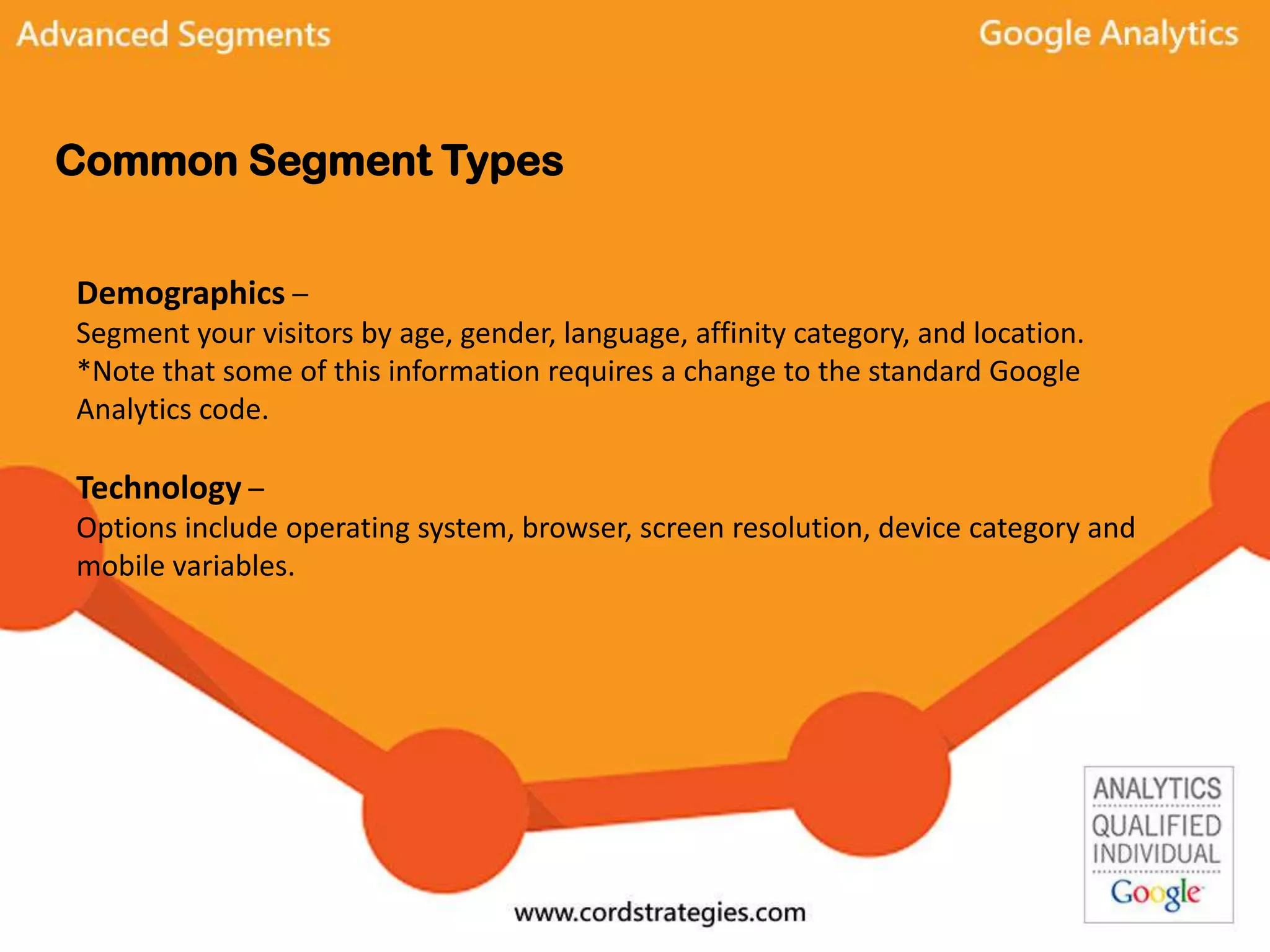 Common Segment Types
Demographics –
Segment your visitors by age, gender, language, affinity category, and location.
*Note that some of this information requires a change to the standard Google
Analytics code.
Technology –
Options include operating system, browser, screen resolution, device category and
mobile variables.
 