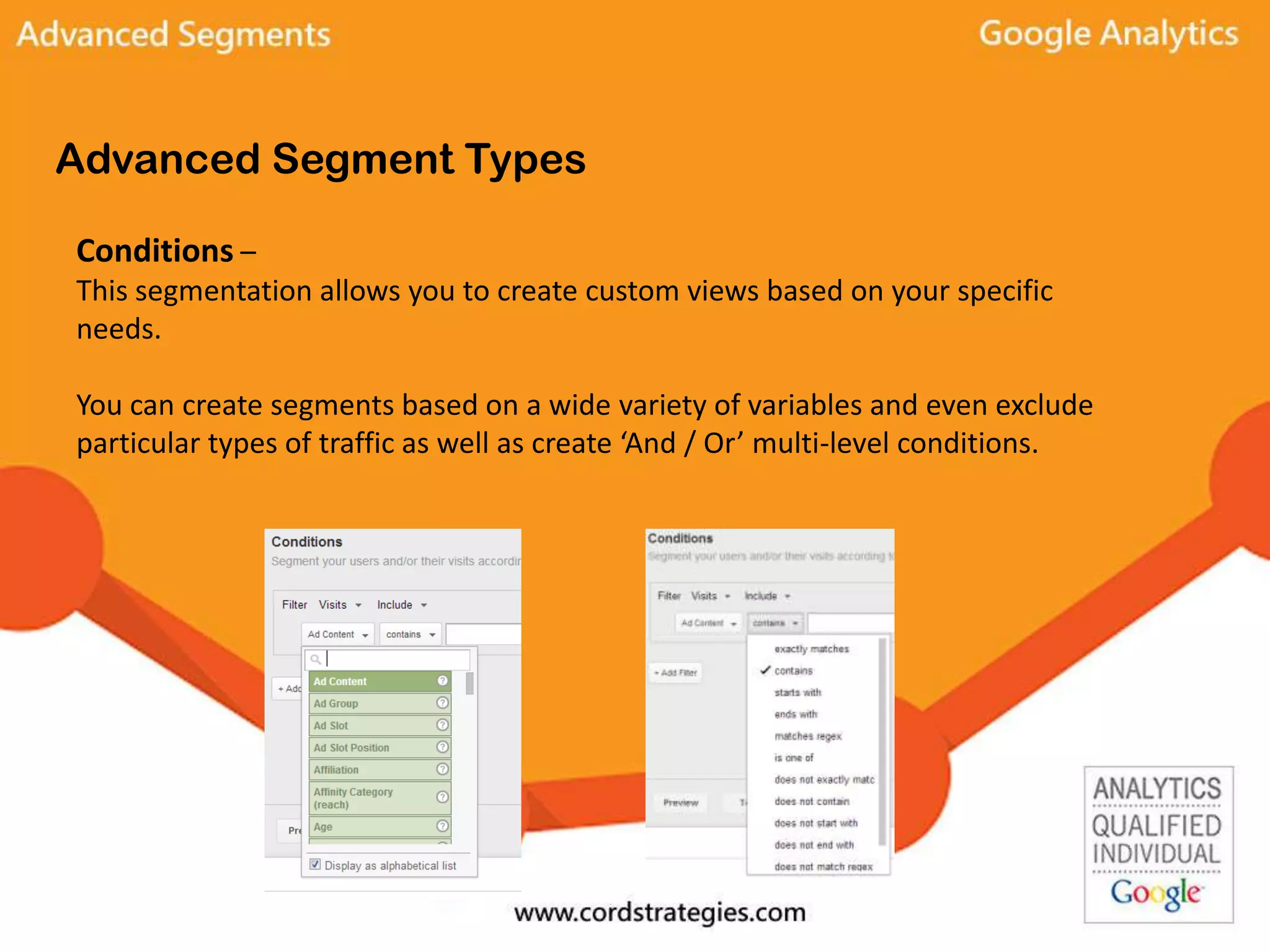 Advanced Segment Types
Conditions –
This segmentation allows you to create custom views based on your specific
needs.
You can create segments based on a wide variety of variables and even exclude
particular types of traffic as well as create ‘And / Or’ multi-level conditions.
 
