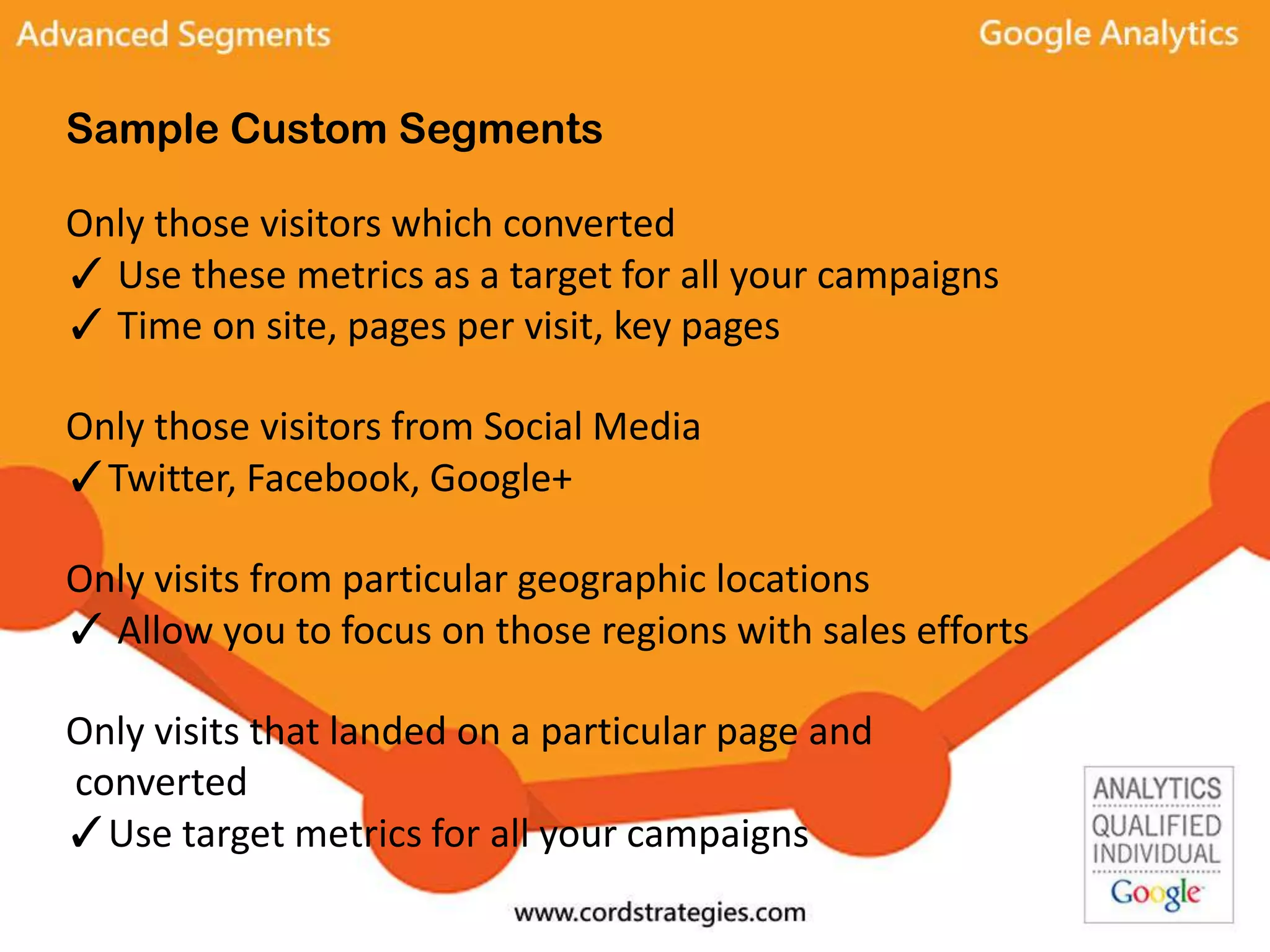 Sample Custom Segments
Only those visitors which converted
✓ Use these metrics as a target for all your campaigns
✓ Time on site, pages per visit, key pages
Only those visitors from Social Media
✓Twitter, Facebook, Google+
Only visits from particular geographic locations
✓ Allow you to focus on those regions with sales efforts
Only visits that landed on a particular page and
converted
✓Use target metrics for all your campaigns
 