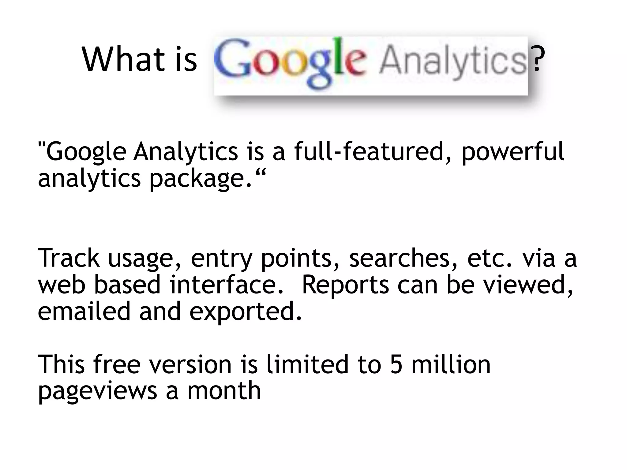 What is                                  ?

"Google Analytics is a full-featured, powerful
analytics package.“


Track usage, entry points, searches, etc. via a
web based interface. Reports can be viewed,
emailed and exported.

This free version is limited to 5 million
pageviews a month
 