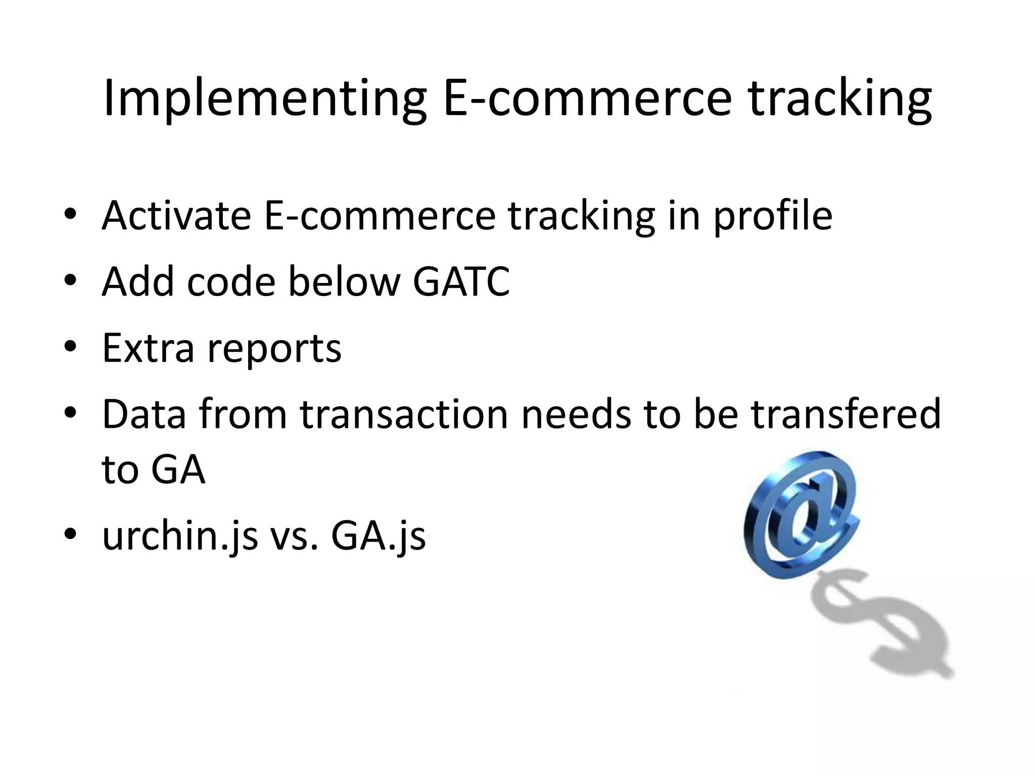 Implementing E-commerce tracking
• Activate E-commerce tracking in profile
• Add code below GATC
• Extra reports
• Data from transaction needs to be transfered
  to GA
• urchin.js vs. GA.js
 