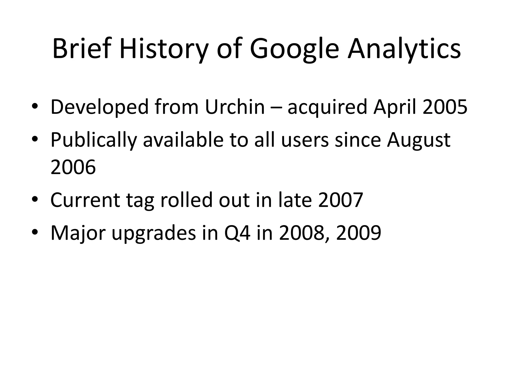 Brief History of Google Analytics
• Developed from Urchin – acquired April 2005
• Publically available to all users since August
  2006
• Current tag rolled out in late 2007
• Major upgrades in Q4 in 2008, 2009
 