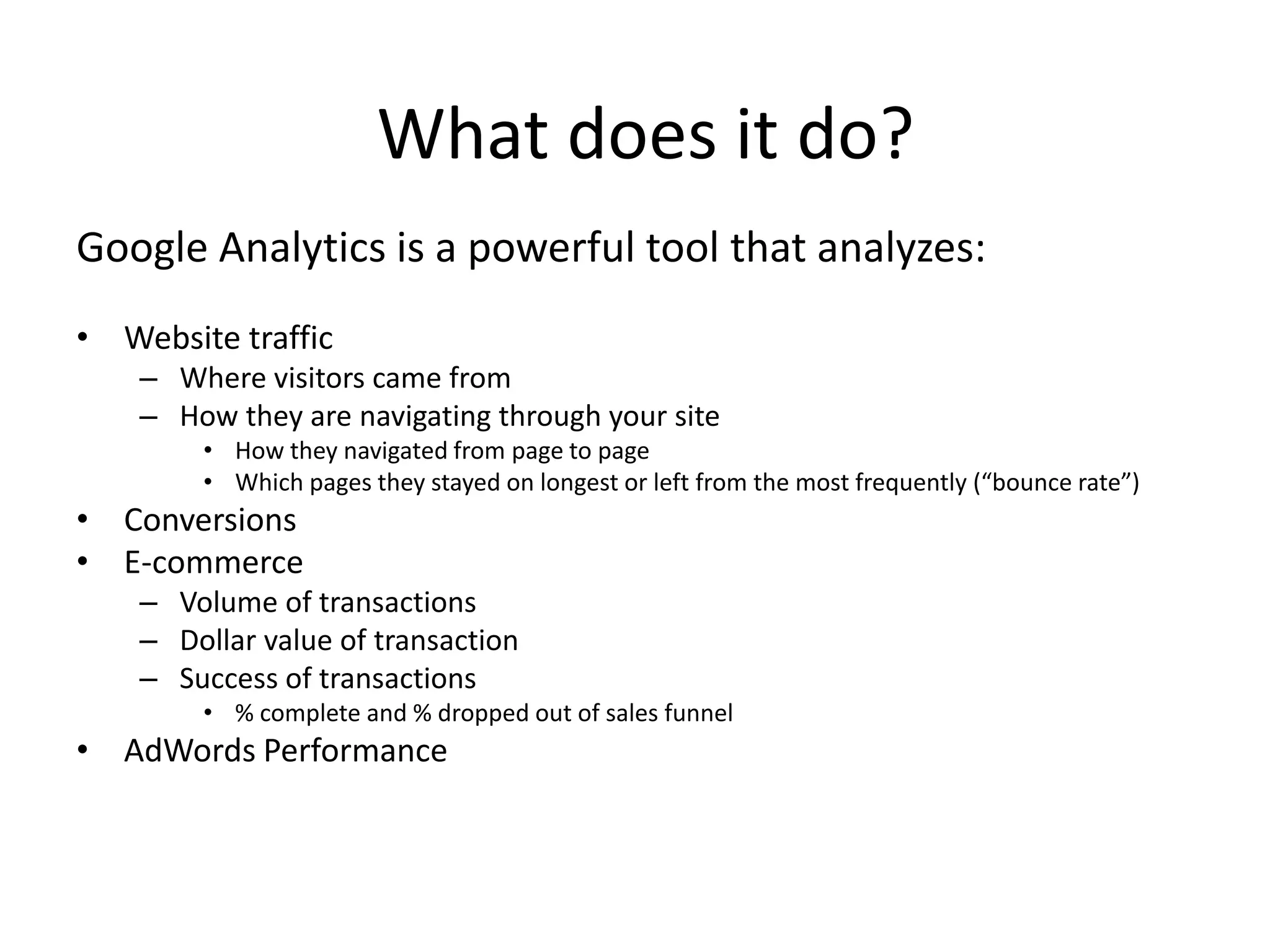 What does it do?
Google Analytics is a powerful tool that analyzes:
• Website traffic
    – Where visitors came from
    – How they are navigating through your site
        • How they navigated from page to page
        • Which pages they stayed on longest or left from the most frequently (“bounce rate”)
• Conversions
• E-commerce
    – Volume of transactions
    – Dollar value of transaction
    – Success of transactions
        • % complete and % dropped out of sales funnel
• AdWords Performance
 