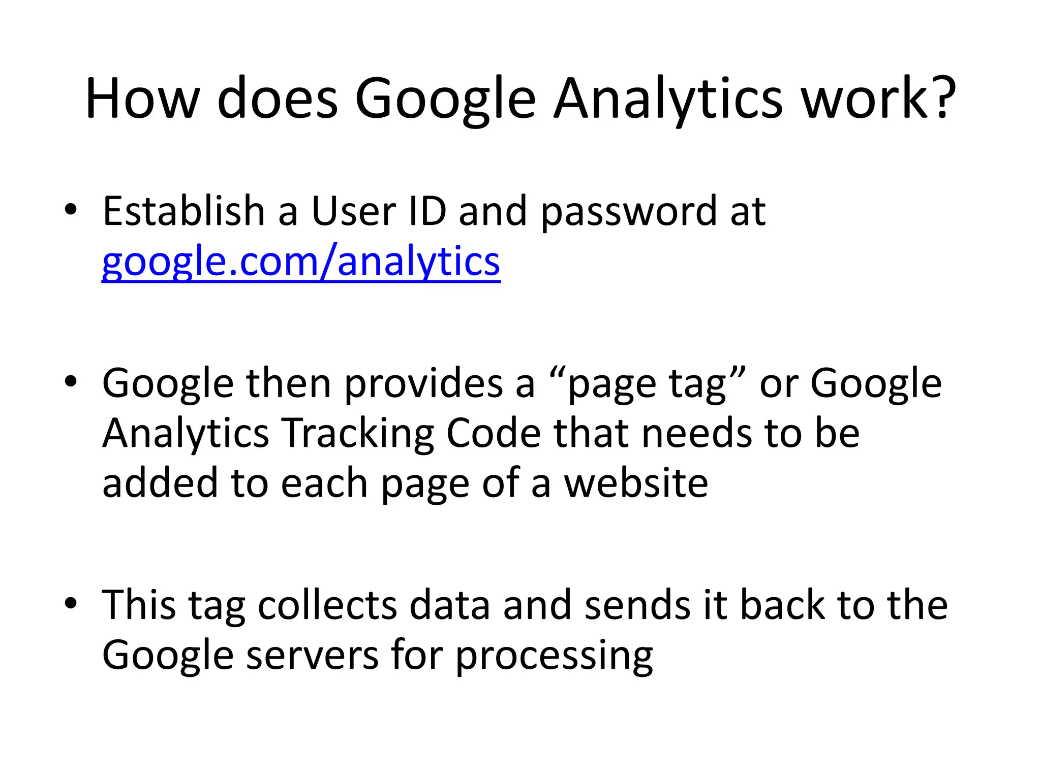How does Google Analytics work?
• Establish a User ID and password at
  google.com/analytics

• Google then provides a “page tag” or Google
  Analytics Tracking Code that needs to be
  added to each page of a website

• This tag collects data and sends it back to the
  Google servers for processing
 