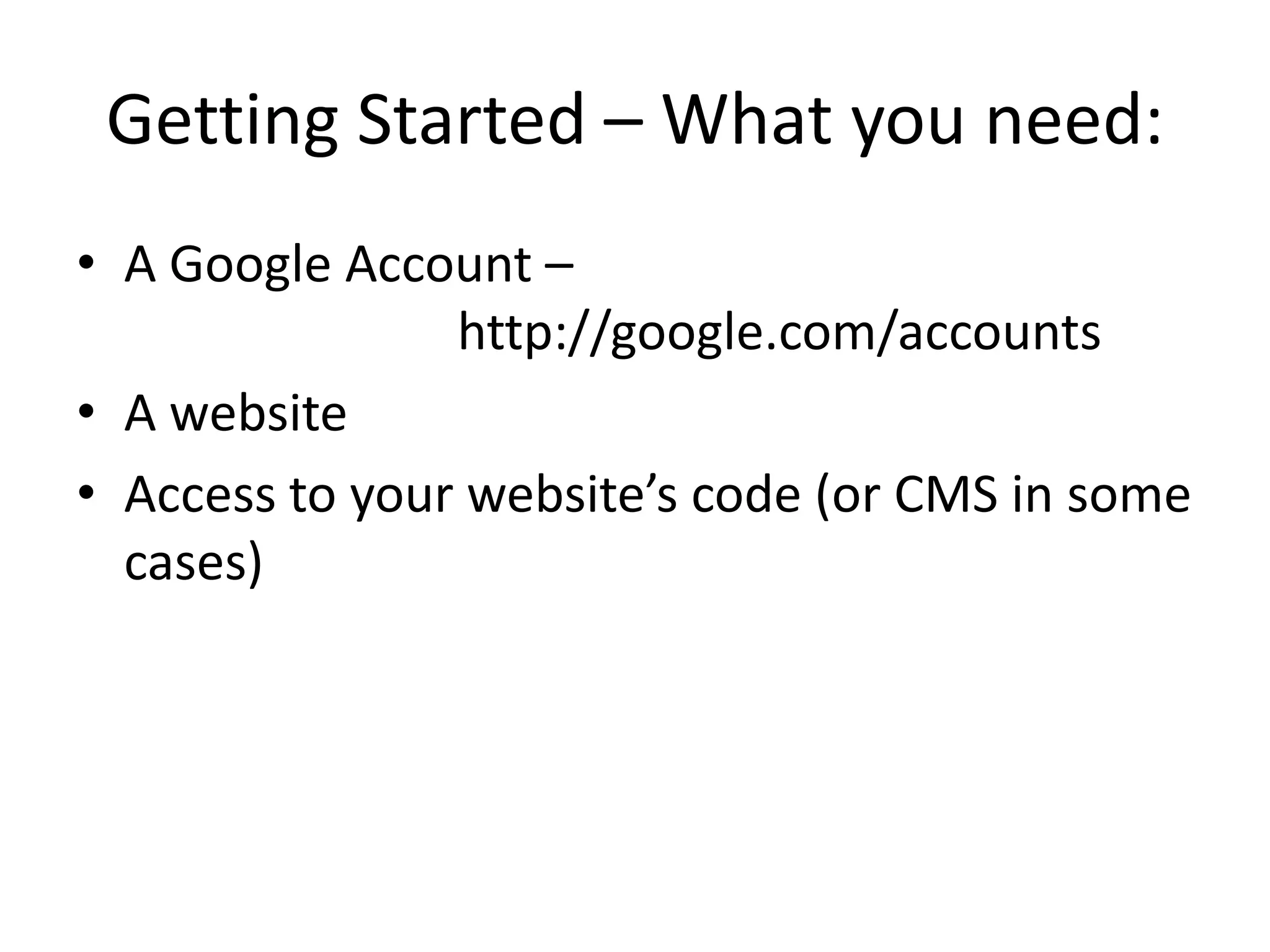 Getting Started – What you need:
• A Google Account –
                http://google.com/accounts
• A website
• Access to your website’s code (or CMS in some
  cases)
 