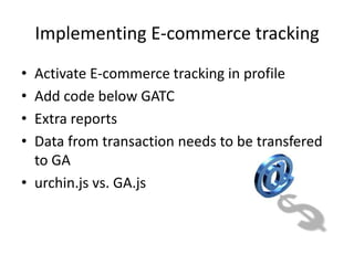 Implementing E-commerce tracking
• Activate E-commerce tracking in profile
• Add code below GATC
• Extra reports
• Data from transaction needs to be transfered
  to GA
• urchin.js vs. GA.js
 