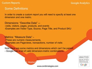 Some Definitions
In order to create a custom report you will need to specify at least one
dimension and one metric.
Dimensions: “Describe Data” –-
-visits, visitors, pages, products, and events
-Examples are Visitor Type, Source, Page Title, and Product SKU
Metrics: “Measure Data” –
-These are numeric measurements.
-Examples are Pageviews, transactions, number of visits
Note there are some metrics and dimensions which can’t be paired!
- Google has a list of valid dimension-metric combinations.
Event Hosted By: Local-Ventures
 