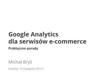 Google Analytics 
dla serwisów e-commerce 
Praktyczne 
porady 
Michał Bryś 
Kraków, 13 listopada 2014 r. 
 