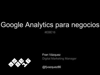 Google Analytics para negocios
Fran Vázquez
Digital Marketing Manager
@fjvazquez86
#EBE16
 