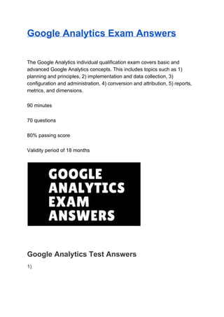 Google Analytics Exam Answers
The Google Analytics individual qualification exam covers basic and
advanced Google Analytics concepts. This includes topics such as 1)
planning and principles, 2) implementation and data collection, 3)
configuration and administration, 4) conversion and attribution, 5) reports,
metrics, and dimensions.
90 minutes
70 questions
80% passing score
Validity period of 18 months
Google Analytics Test Answers
1)
 