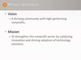 NPower NorthwestVision A thriving community with high performing nonprofits.MissionTo strengthen the nonprofit sector by catalyzing innovation and driving adoption of technology solutions.