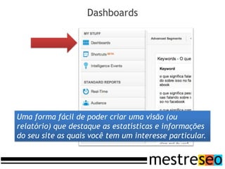 Dashboards




Uma forma fácil de poder criar uma visão (ou
relatório) que destaque as estatísticas e informações
do seu site as quais você tem um interesse particular.
 