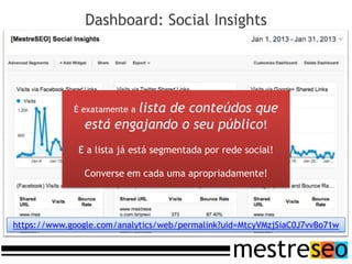 Dashboard: Social Insights




                        lista de conteúdos que
             É exatamente a
                está engajando o seu público!
              E a lista já está segmentada por rede social!

                Converse em cada uma apropriadamente!




https://www.google.com/analytics/web/permalink?uid=MtcyVMzjSiaC0J7vvBo71w
 