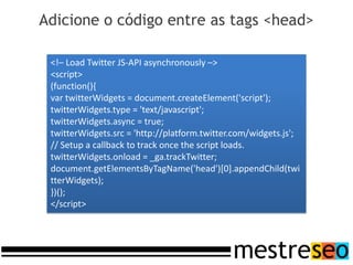 Adicione o código entre as tags <head>

 <!– Load Twitter JS-API asynchronously –>
 <script>
 (function(){
 var twitterWidgets = document.createElement('script');
 twitterWidgets.type = 'text/javascript';
 twitterWidgets.async = true;
 twitterWidgets.src = 'http://platform.twitter.com/widgets.js';
 // Setup a callback to track once the script loads.
 twitterWidgets.onload = _ga.trackTwitter;
 document.getElementsByTagName('head')[0].appendChild(twi
 tterWidgets);
 })();
 </script>
 