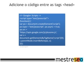 Adicione o código entre as tags <head>

      <!– Google+ Scripts –>
      <script type="text/javascript">
      (function() {
      var po = document.createElement('script');
      po.type = 'text/javascript'; po.async = true;
      po.src =
      'https://apis.google.com/js/plusone.js';
      var s =
      document.getElementsByTagName('script')[0];
      s.parentNode.insertBefore(po, s);
      })();
      </script>
 