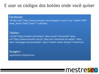E usar os códigos dos botões onde você quiser

  Facebook:
  <fb:like href="http://www.meusite.com.br/pagina" send="true" width="450″
  show_faces="false" font=""></fb:like>


  Twitter:
  <a href="http://twitter.com/share" data–count="horizontal" data–
  url="http://www.meusite.com.br" data via="username do twitter" data–
  text="mensagem personalizada" class="twitter–share–button">Tweet</a>


  Google+:
  <g:plusone></g:plusone>
 