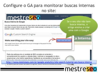 Configure o GA para monitorar buscas internas
                   no site:

                                                           Se o seu site não tem
                                                              busca interna, o
                                                            artigo ensina a criar
                                                             uma com o Google




 http://www.mestreseo.com.br/google-analytics/site-search-tutorial-seo-busca-interna
 