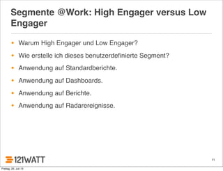Segmente @Work: High Engager versus Low
Engager
• Warum High Engager und Low Engager?
• Wie erstelle ich dieses benutzerdeﬁnierte Segment?
• Anwendung auf Standardberichte.
• Anwendung auf Dashboards.
• Anwendung auf Berichte.
• Anwendung auf Radarereignisse.
11
Freitag, 26. Juli 13
 