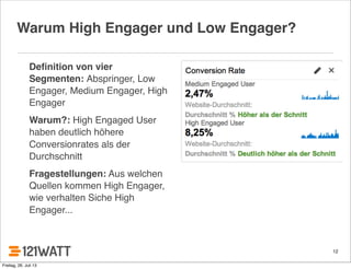 12
Warum High Engager und Low Engager?
Deﬁnition von vier
Segmenten: Abspringer, Low
Engager, Medium Engager, High
Engager
Warum?: High Engaged User
haben deutlich höhere
Conversionrates als der
Durchschnitt
Fragestellungen: Aus welchen
Quellen kommen High Engager,
wie verhalten Siche High
Engager...
Freitag, 26. Juli 13
 