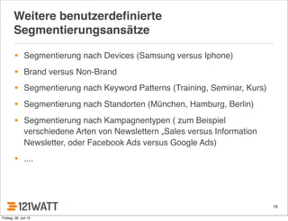19
Weitere benutzerdeﬁnierte
Segmentierungsansätze
• Segmentierung nach Devices (Samsung versus Iphone)
• Brand versus Non-Brand
• Segmentierung nach Keyword Patterns (Training, Seminar, Kurs)
• Segmentierung nach Standorten (München, Hamburg, Berlin)
• Segmentierung nach Kampagnentypen ( zum Beispiel
verschiedene Arten von Newslettern „Sales versus Information
Newsletter, oder Facebook Ads versus Google Ads)
• ....
Freitag, 26. Juli 13
 