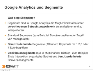 3
Google Analytics und Segmente
Was sind Segmente?
• Segmente sind in Google Analytics die Möglichkeit Daten unter
verschiedenen Betrachtungswinkeln zu analysieren und zu
interpretieren
• Standard Segmente (zum Beispiel Benutzerquellen oder Zugriff
von Mobilgeräten)
• Benutzerdeﬁnierte Segmente ( Standort, Keywords mit 1,2,3 oder
4 Suchbegriffen)
• Conversionsegmente (nur in Multichannel Trichter - zum Beispiel
Erste Interaktion: organische Suche) und benutzerdeﬁnierte
Conversionsegmente
Freitag, 26. Juli 13
 