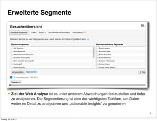 Erweiterte Segmente
✦ Ziel der Web Analyse ist es unter anderem Abweichungen festzustellen und tiefer
zu analysieren. Die Segmentierung ist eine der wichtigsten Taktiken, um Daten
weiter im Detail zu analysieren und „actionable insights“ zu generieren
4
Freitag, 26. Juli 13
 