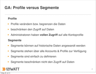 7
GA: Proﬁle versus Segmente
Proﬁle
• Proﬁle verändern bzw. begrenzen die Daten
• beschränken den Zugriff auf Daten
• Administratoren haben vollen Zugriff auf alle Kontoproﬁle
Segmente
• Segmente können auf historische Daten angewandt werden
• Segmente stehen über alle Accounts & Proﬁle zur Verfügung
• Segmente sind einfach zu deﬁnieren
• Segmente beschränken nicht den Zugriff auf Daten
Freitag, 26. Juli 13
 