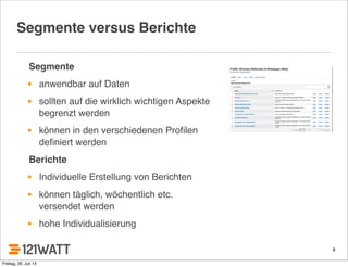 8
Segmente versus Berichte
Segmente
• anwendbar auf Daten
• sollten auf die wirklich wichtigen Aspekte
begrenzt werden
• können in den verschiedenen Proﬁlen
deﬁniert werden
Berichte
• Individuelle Erstellung von Berichten
• können täglich, wöchentlich etc.
versendet werden
• hohe Individualisierung
Freitag, 26. Juli 13
 