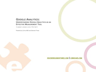 Google Analytics:Understanding Google Analytics as an Effective Measurement Tool,[object Object],A summer seminar series. Part 4of 4.,[object Object],discoverelementthree.com & cirrusabs.com,[object Object]