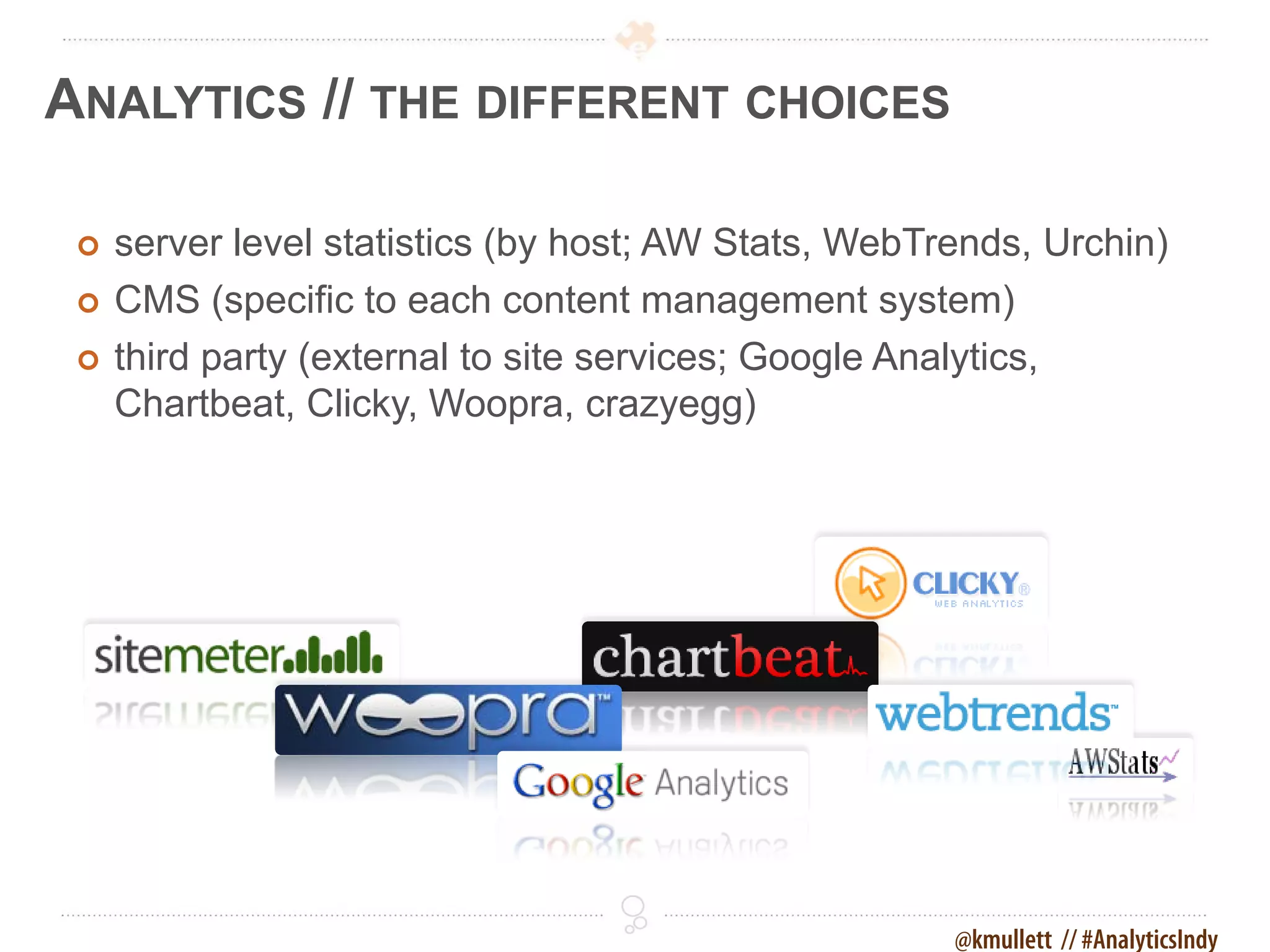 ANALYTICS // THE DIFFERENT CHOICES

    server level statistics (by host; AW Stats, WebTrends, Urchin)
    CMS (specific to each content management system)
    third party (external to site services; Google Analytics,
     Chartbeat, Clicky, Woopra, crazyegg)




                                                      @kmullett // #AnalyticsIndy
 