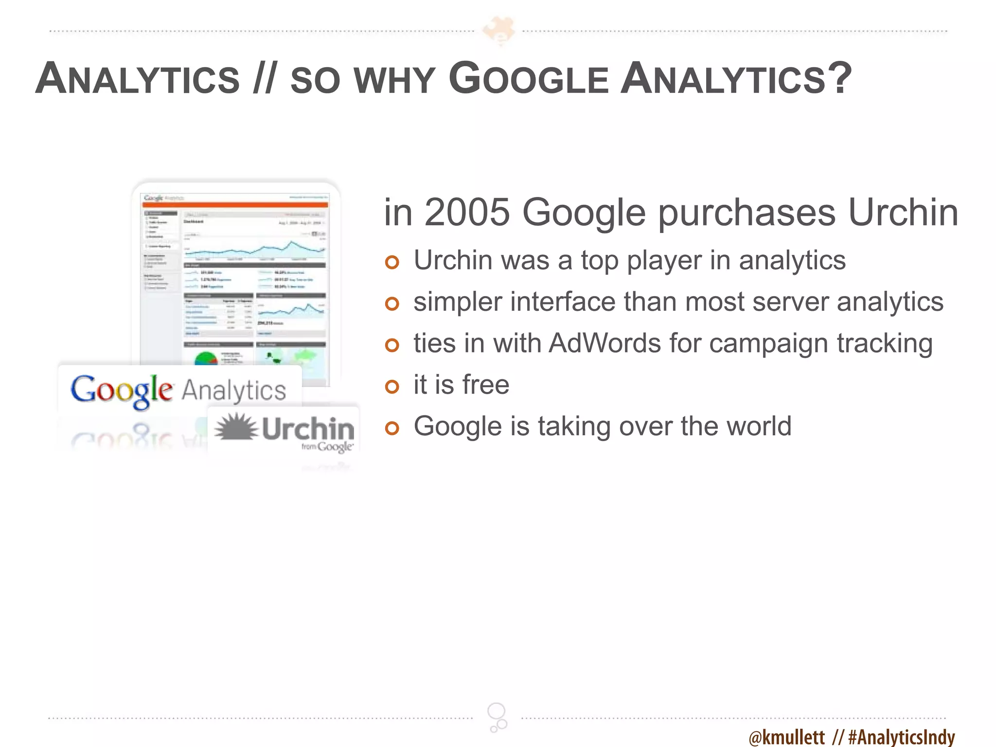 ANALYTICS // SO WHY GOOGLE ANALYTICS?

               in 2005 Google purchases Urchin
                  Urchin was a top player in analytics
                  simpler interface than most server analytics
                  ties in with AdWords for campaign tracking
                  it is free
                  Google is taking over the world




                                              @kmullett // #AnalyticsIndy
 