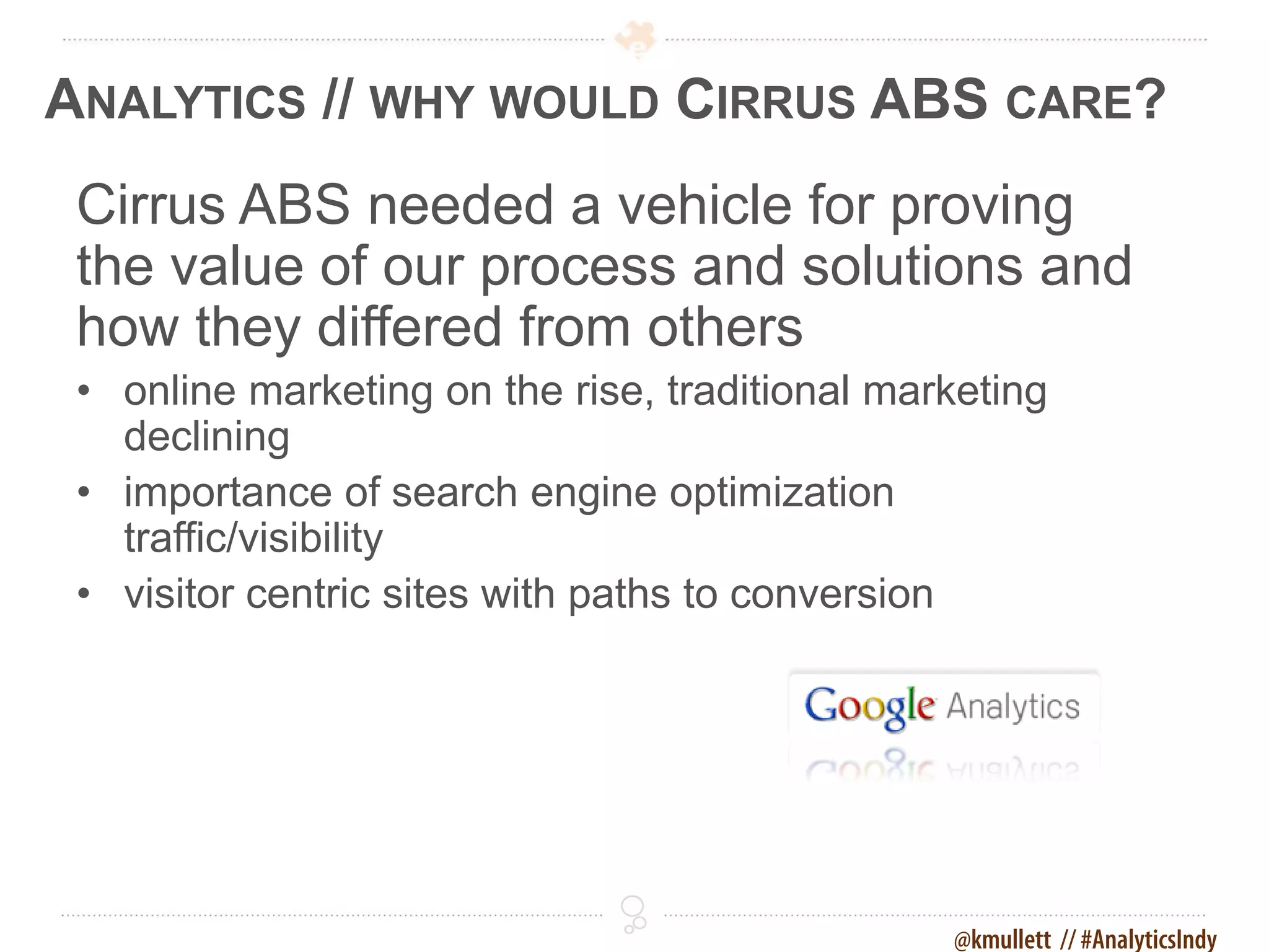 ANALYTICS // WHY WOULD CIRRUS ABS CARE?
 Cirrus ABS needed a vehicle for proving
 the value of our process and solutions and
 how they differed from others
 • online marketing on the rise, traditional marketing
   declining
 • importance of search engine optimization
   traffic/visibility
 • visitor centric sites with paths to conversion




                                                @kmullett // #AnalyticsIndy
 