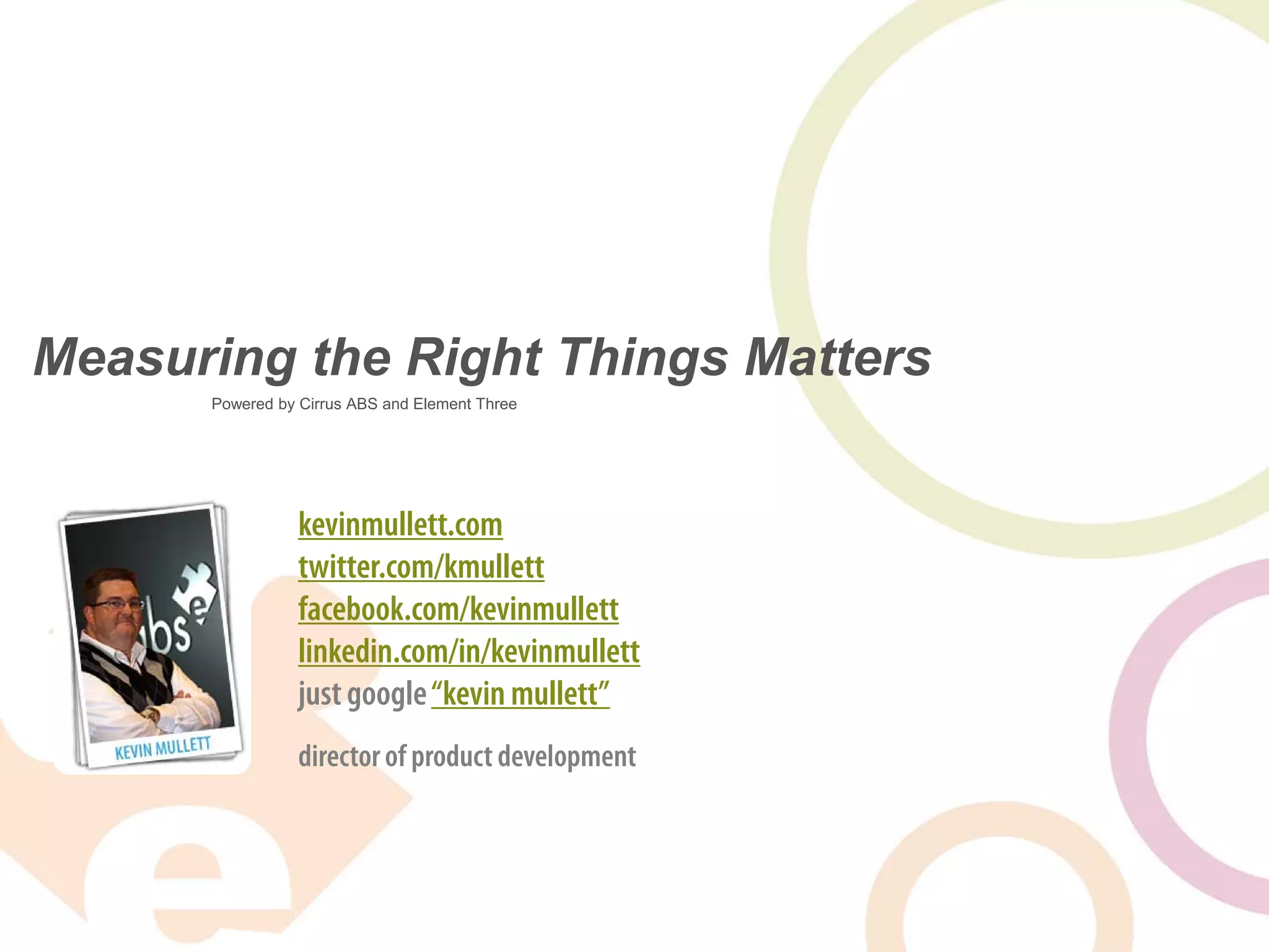 Measuring the Right Things Matters
      Powered by Cirrus ABS and Element Three




                 kevinmullett.com
                 twitter.com/kmullett
                 facebook.com/kevinmullett
                 linkedin.com/in/kevinmullett
                 just google “kevin mullett”
                 director of product development
 