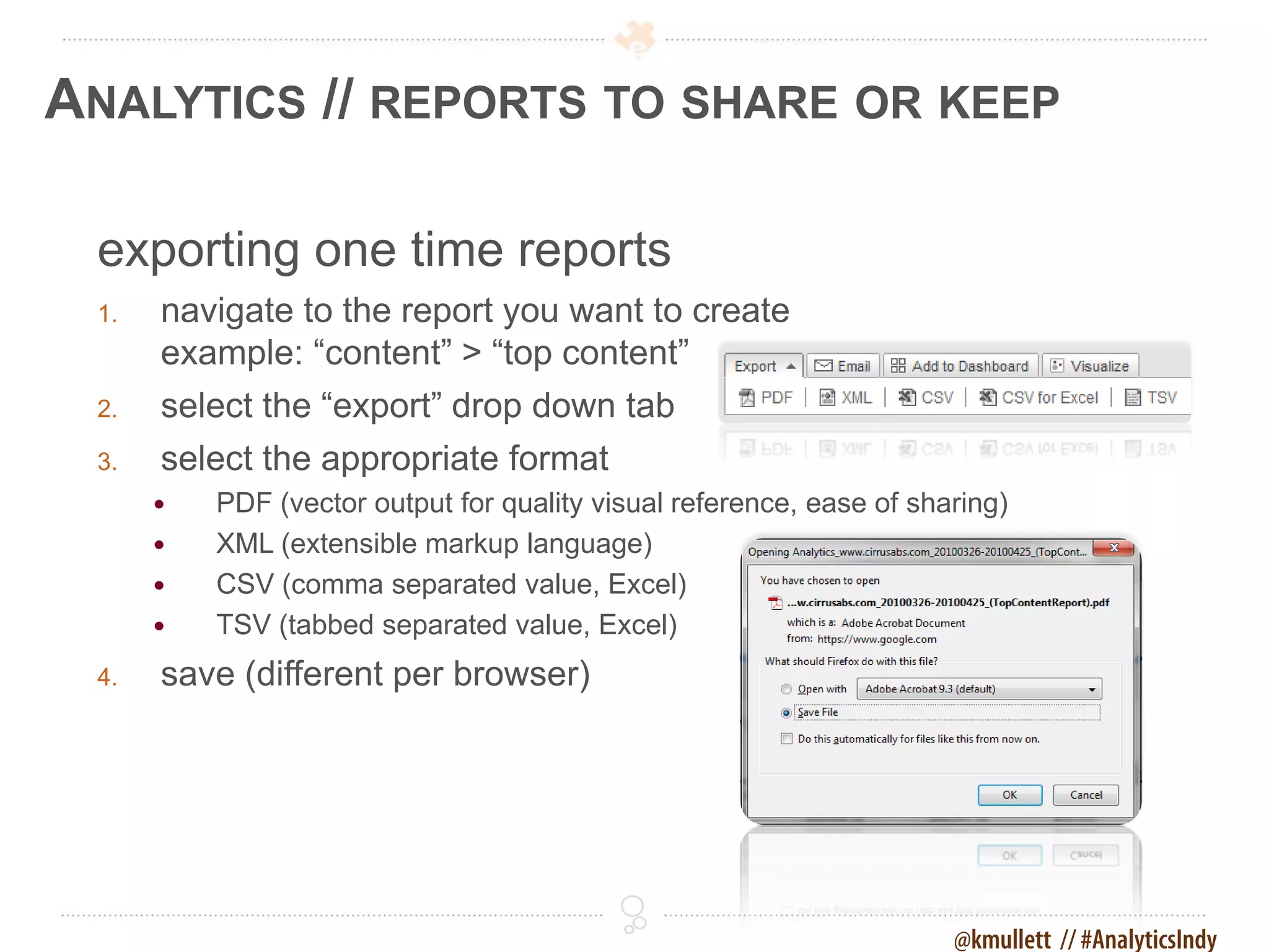 ANALYTICS // REPORTS TO SHARE OR KEEP

 exporting one time reports
 1.   navigate to the report you want to create
      example: “content” > “top content”
 2.   select the “export” drop down tab
 3.   select the appropriate format
         PDF (vector output for quality visual reference, ease of sharing)
         XML (extensible markup language)
         CSV (comma separated value, Excel)
         TSV (tabbed separated value, Excel)
 4.   save (different per browser)




                                                                      @kmullett // #AnalyticsIndy
 