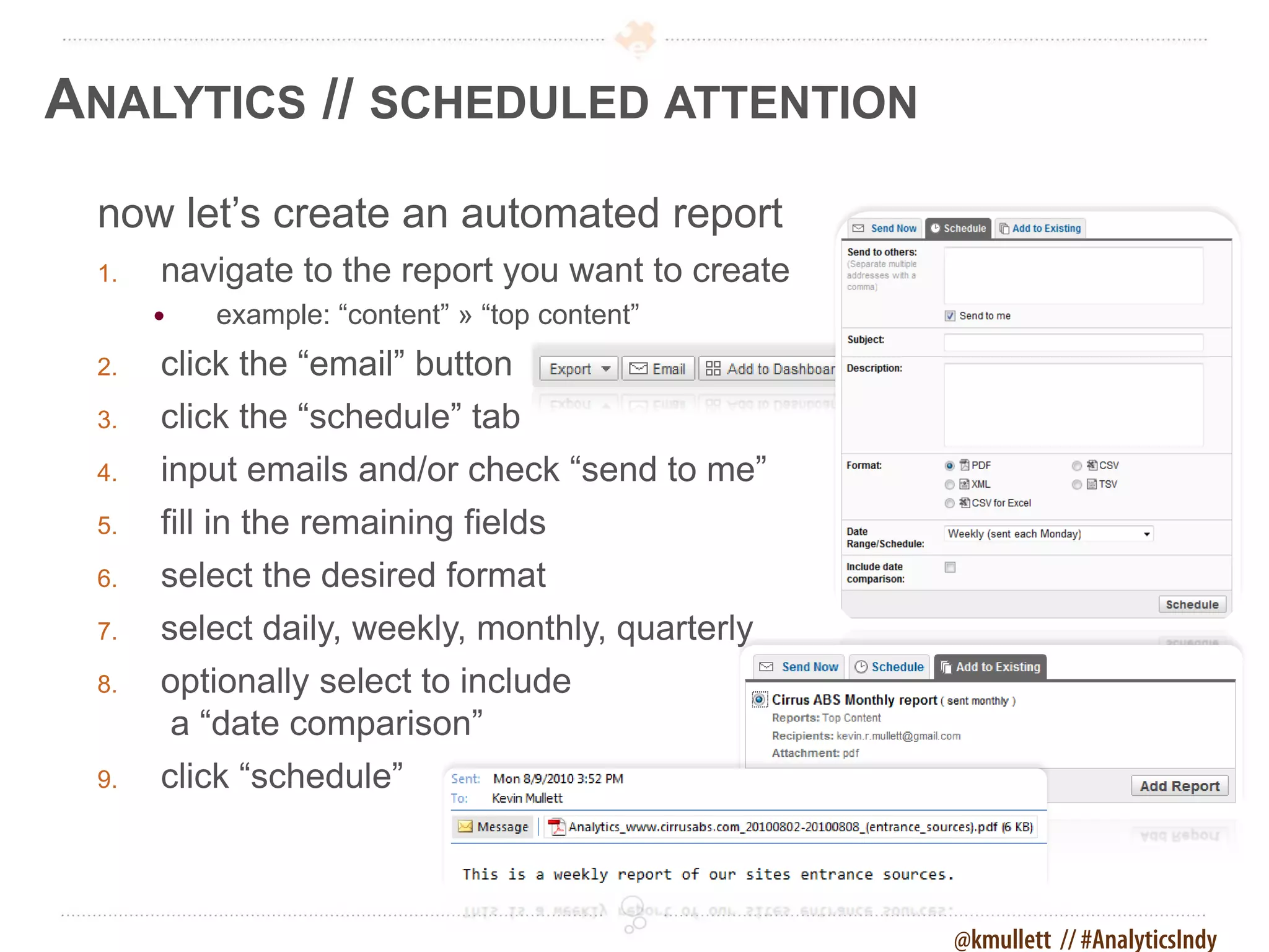 ANALYTICS // SCHEDULED ATTENTION
 now let’s create an automated report
 1.   navigate to the report you want to create
         example: “content” » “top content”
 2.   click the “email” button
 3.   click the “schedule” tab
 4.   input emails and/or check “send to me”
 5.   fill in the remaining fields
 6.   select the desired format
 7.   select daily, weekly, monthly, quarterly
 8.   optionally select to include
      a “date comparison”
 9.   click “schedule”



                                                  @kmullett // #AnalyticsIndy
 