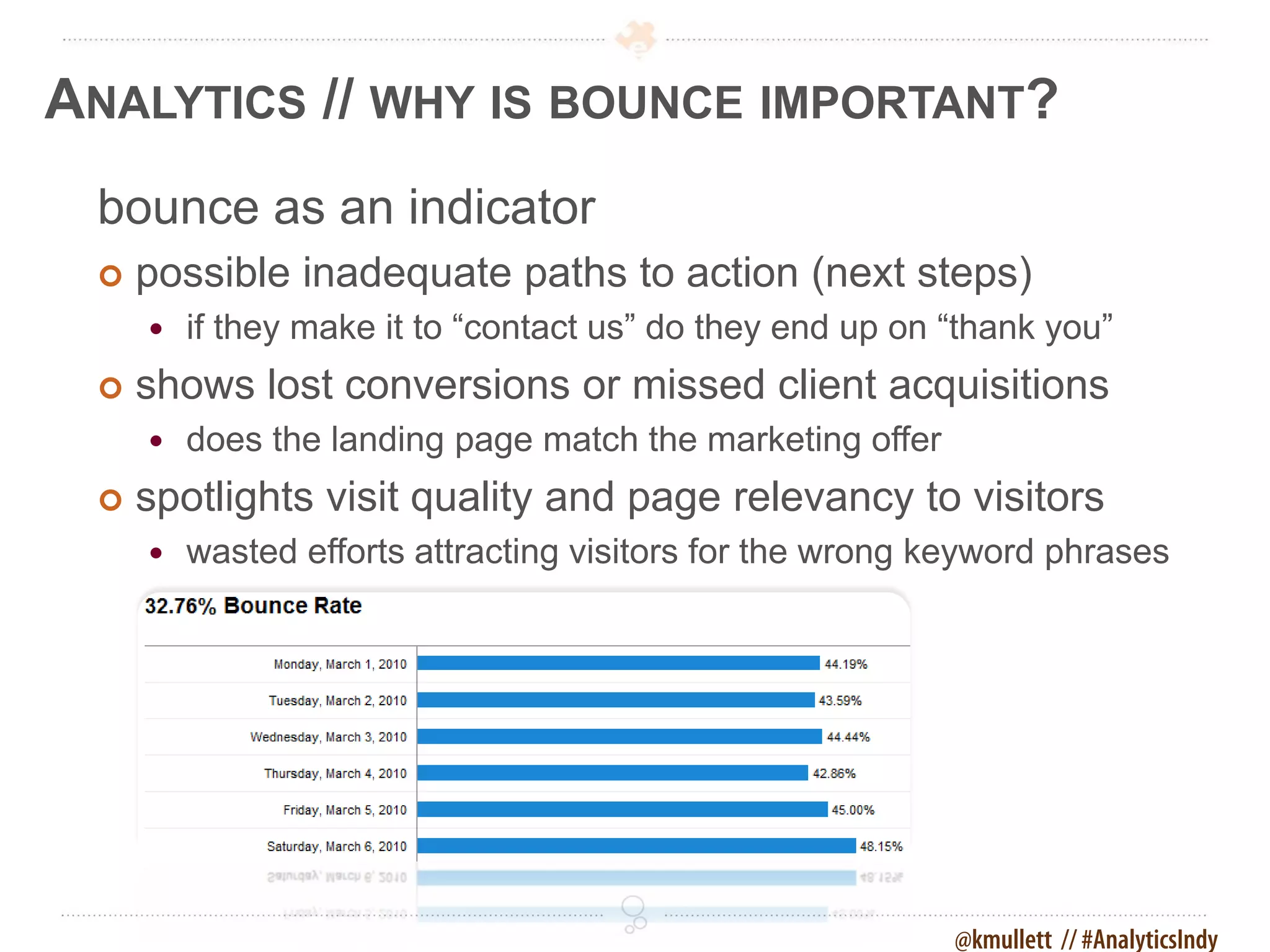 ANALYTICS // WHY IS BOUNCE IMPORTANT?
 bounce as an indicator
    possible inadequate paths to action (next steps)
        if they make it to “contact us” do they end up on “thank you”
    shows lost conversions or missed client acquisitions
        does the landing page match the marketing offer
    spotlights visit quality and page relevancy to visitors
        wasted efforts attracting visitors for the wrong keyword phrases




                                                           @kmullett // #AnalyticsIndy
 
