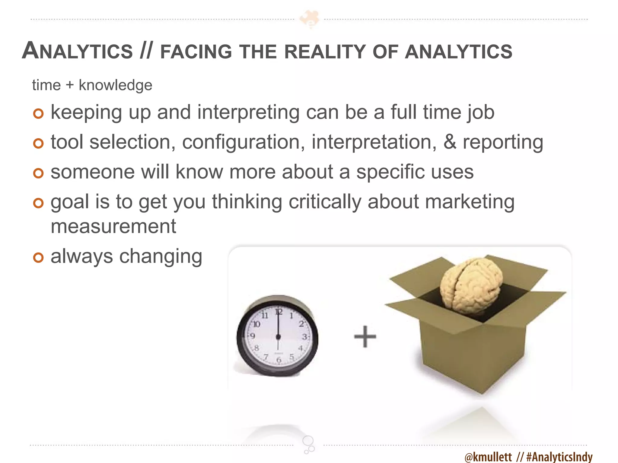 ANALYTICS // FACING THE REALITY OF ANALYTICS
time + knowledge
 keeping up and interpreting can be a full time job
 tool selection, configuration, interpretation, & reporting

 someone will know more about a specific uses

 goal is to get you thinking critically about marketing
  measurement
 always changing




                                                  @kmullett // #AnalyticsIndy
 