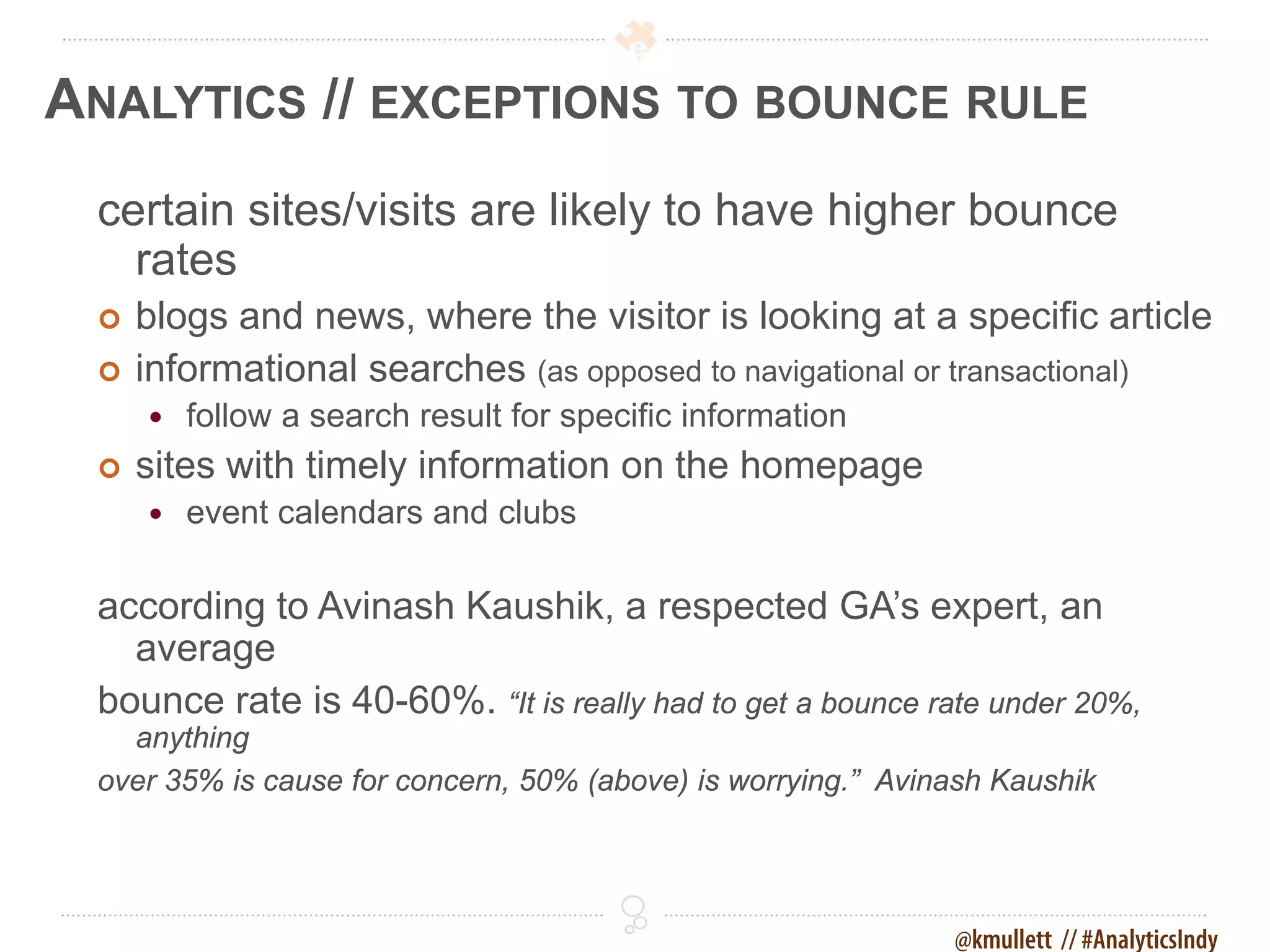 ANALYTICS // EXCEPTIONS TO BOUNCE RULE
 certain sites/visits are likely to have higher bounce
   rates
    blogs and news, where the visitor is looking at a specific article
    informational searches (as opposed to navigational or transactional)
        follow a search result for specific information
    sites with timely information on the homepage
        event calendars and clubs

 according to Avinash Kaushik, a respected GA’s expert, an
   average
 bounce rate is 40-60%. “It is really had to get a bounce rate under 20%,
   anything
 over 35% is cause for concern, 50% (above) is worrying.” Avinash Kaushik




                                                              @kmullett // #AnalyticsIndy
 