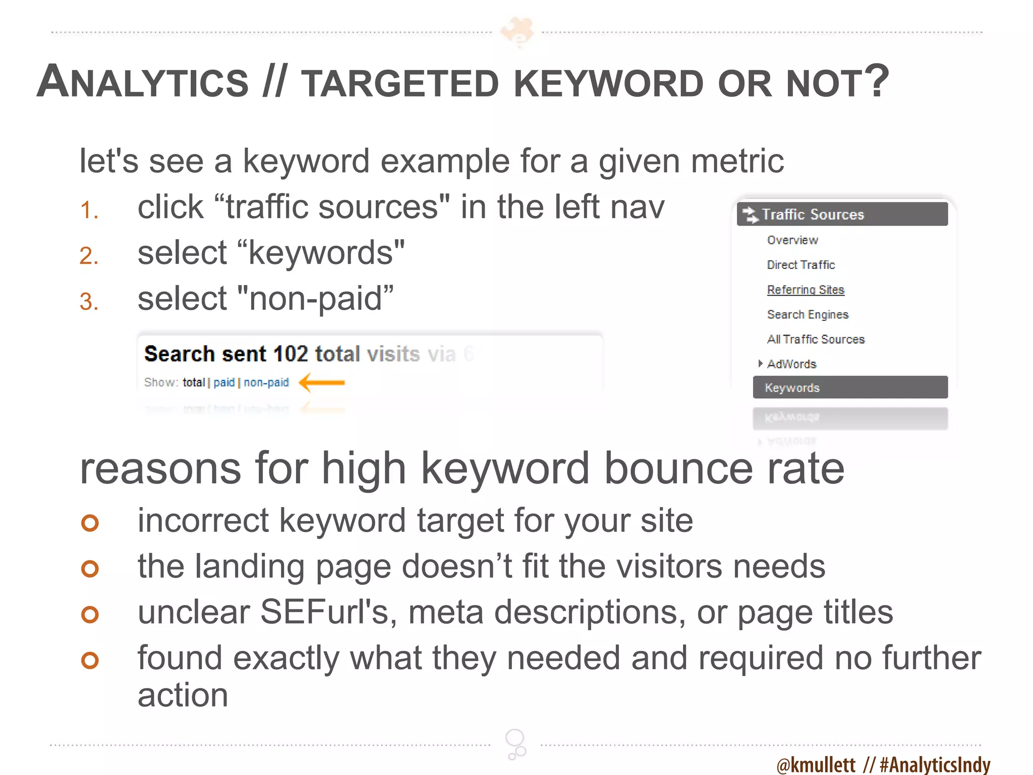 ANALYTICS // TARGETED KEYWORD OR NOT?
 let's see a keyword example for a given metric
 1.   click “traffic sources" in the left nav
 2.   select “keywords"
 3.   select "non-paid”




 reasons for high keyword bounce rate
    incorrect keyword target for your site
    the landing page doesn’t fit the visitors needs
    unclear SEFurl's, meta descriptions, or page titles
    found exactly what they needed and required no further
     action
                                              @kmullett // #AnalyticsIndy
 