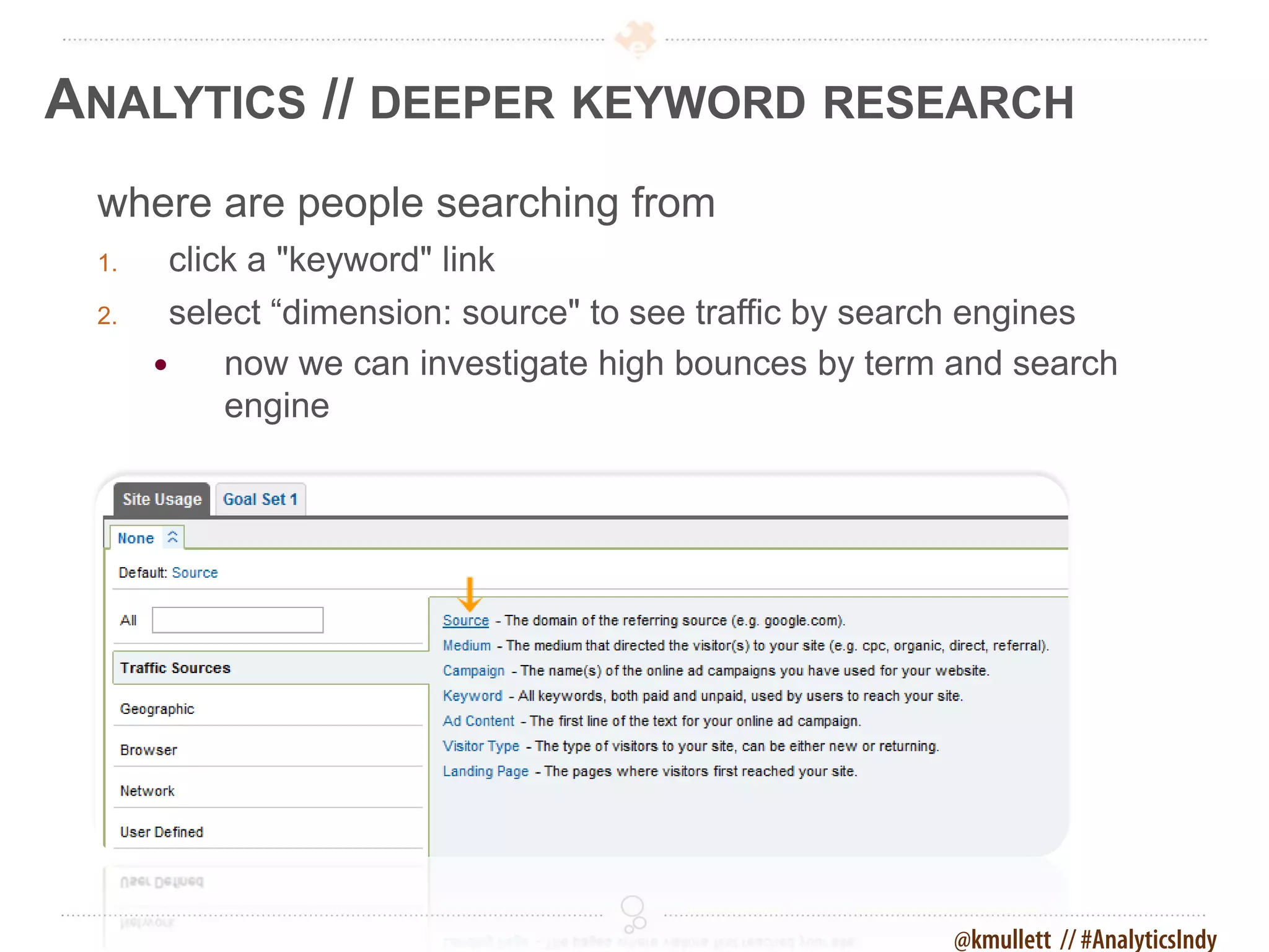 ANALYTICS // DEEPER KEYWORD RESEARCH
 where are people searching from
 1.    click a "keyword" link
 2.     select “dimension: source" to see traffic by search engines
           now we can investigate high bounces by term and search
            engine




                                                        @kmullett // #AnalyticsIndy
 