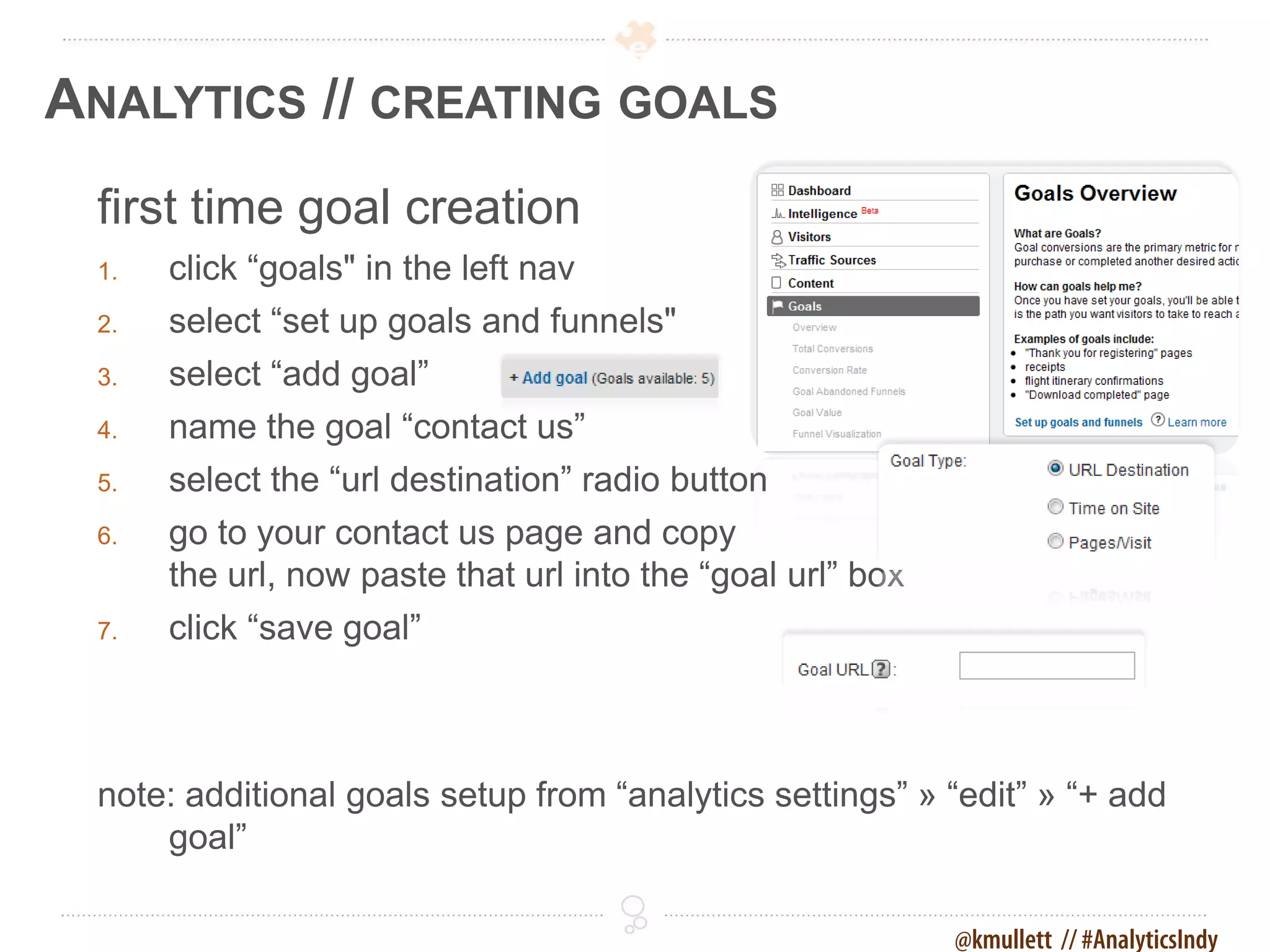 ANALYTICS // CREATING GOALS
 first time goal creation
 1.   click “goals" in the left nav
 2.   select “set up goals and funnels"
 3.   select “add goal”
 4.   name the goal “contact us”
 5.   select the “url destination” radio button
 6.   go to your contact us page and copy
      the url, now paste that url into the “goal url” box
 7.   click “save goal”



 note: additional goals setup from “analytics settings” » “edit” » “+ add
     goal”

                                                            @kmullett // #AnalyticsIndy
 